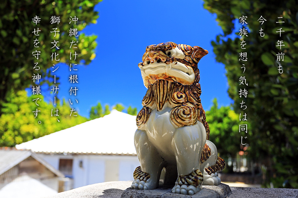 二千年前も今も家族を想う気持ちは同じ、沖縄だけに根付いた獅子文化シーサーは、幸せを守る神様です。